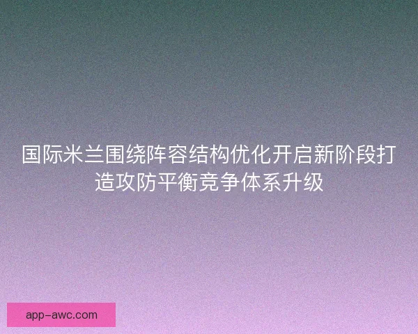 国际米兰围绕阵容结构优化开启新阶段打造攻防平衡竞争体系升级