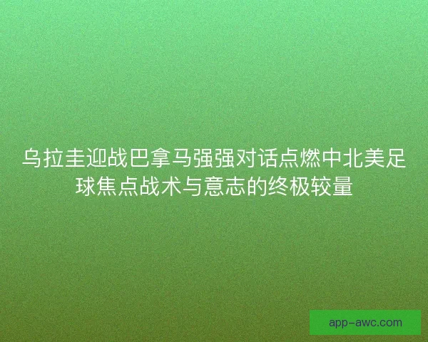 乌拉圭迎战巴拿马强强对话点燃中北美足球焦点战术与意志的终极较量